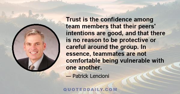 Trust is the confidence among team members that their peers' intentions are good, and that there is no reason to be protective or careful around the group. In essence, teammates are not comfortable being vulnerable with 