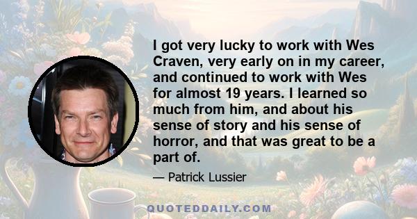 I got very lucky to work with Wes Craven, very early on in my career, and continued to work with Wes for almost 19 years. I learned so much from him, and about his sense of story and his sense of horror, and that was