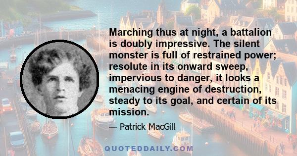 Marching thus at night, a battalion is doubly impressive. The silent monster is full of restrained power; resolute in its onward sweep, impervious to danger, it looks a menacing engine of destruction, steady to its