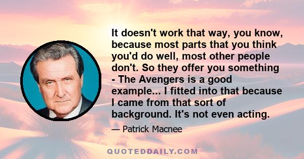 It doesn't work that way, you know, because most parts that you think you'd do well, most other people don't. So they offer you something - The Avengers is a good example... I fitted into that because I came from that