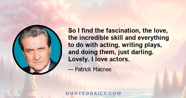 So I find the fascination, the love, the incredible skill and everything to do with acting, writing plays, and doing them, just darling. Lovely. I love actors.