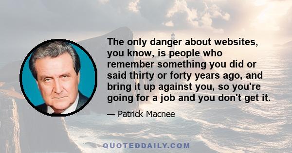 The only danger about websites, you know, is people who remember something you did or said thirty or forty years ago, and bring it up against you, so you're going for a job and you don't get it.