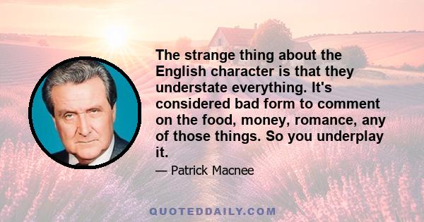 The strange thing about the English character is that they understate everything. It's considered bad form to comment on the food, money, romance, any of those things. So you underplay it.