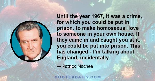 Until the year 1967, it was a crime, for which you could be put in prison, to make homosexual love to someone in your own house. If they came in and caught you at it, you could be put into prison. This has changed - I'm 