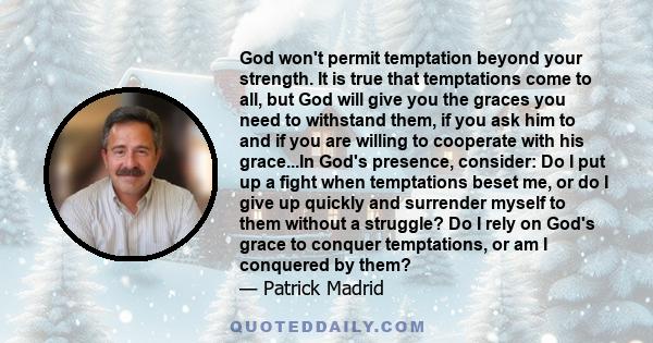 God won't permit temptation beyond your strength. It is true that temptations come to all, but God will give you the graces you need to withstand them, if you ask him to and if you are willing to cooperate with his