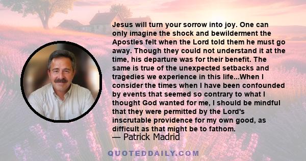 Jesus will turn your sorrow into joy. One can only imagine the shock and bewilderment the Apostles felt when the Lord told them he must go away. Though they could not understand it at the time, his departure was for