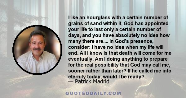 Like an hourglass with a certain number of grains of sand within it, God has appointed your life to last only a certain number of days, and you have absolutely no idea how many there are.... In God's presence, consider: 