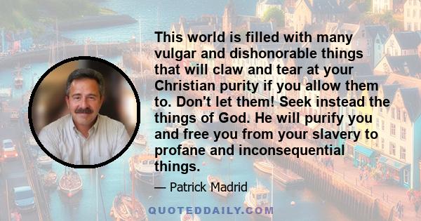 This world is filled with many vulgar and dishonorable things that will claw and tear at your Christian purity if you allow them to. Don't let them! Seek instead the things of God. He will purify you and free you from