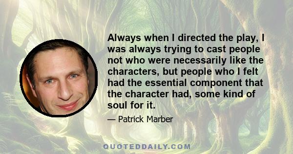 Always when I directed the play, I was always trying to cast people not who were necessarily like the characters, but people who I felt had the essential component that the character had, some kind of soul for it.