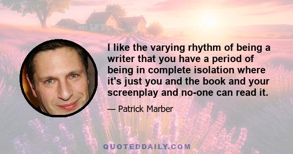 I like the varying rhythm of being a writer that you have a period of being in complete isolation where it's just you and the book and your screenplay and no-one can read it.