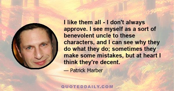 I like them all - I don't always approve. I see myself as a sort of benevolent uncle to these characters, and I can see why they do what they do; sometimes they make some mistakes, but at heart I think they're decent.