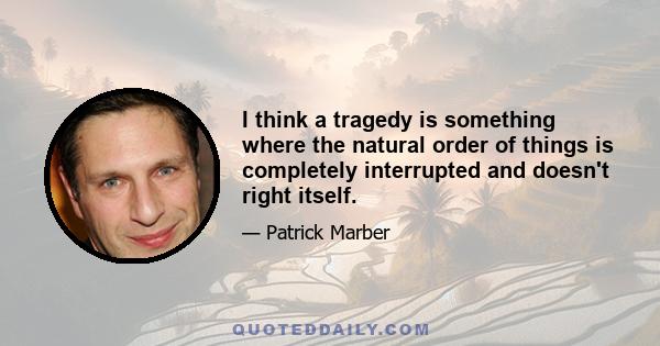 I think a tragedy is something where the natural order of things is completely interrupted and doesn't right itself.