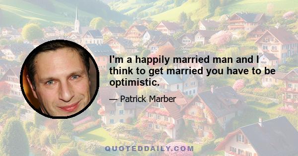 I'm a happily married man and I think to get married you have to be optimistic.