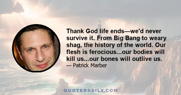 Thank God life ends—we'd never survive it. From Big Bang to weary shag, the history of the world. Our flesh is ferocious...our bodies will kill us...our bones will outlive us.