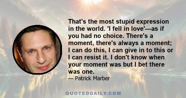 That's the most stupid expression in the world. 'I fell in love'—as if you had no choice. There's a moment, there's always a moment; I can do this, I can give in to this or I can resist it. I don't know when your moment 