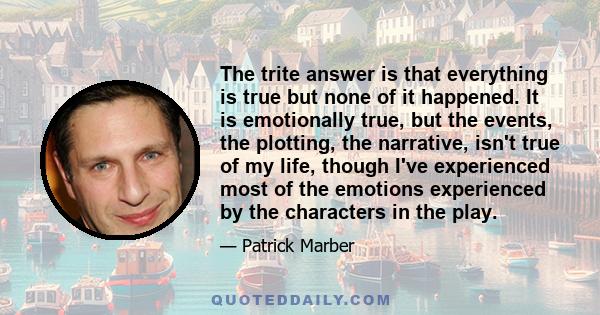 The trite answer is that everything is true but none of it happened. It is emotionally true, but the events, the plotting, the narrative, isn't true of my life, though I've experienced most of the emotions experienced