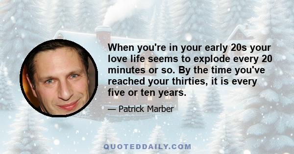 When you're in your early 20s your love life seems to explode every 20 minutes or so. By the time you've reached your thirties, it is every five or ten years.