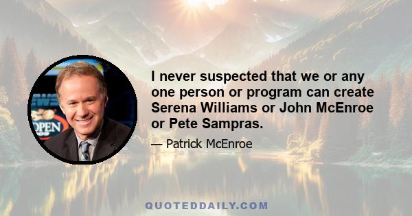 I never suspected that we or any one person or program can create Serena Williams or John McEnroe or Pete Sampras.