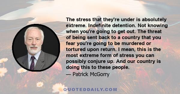 The stress that they're under is absolutely extreme. Indefinite detention. Not knowing when you're going to get out. The threat of being sent back to a country that you fear you're going to be murdered or tortured upon