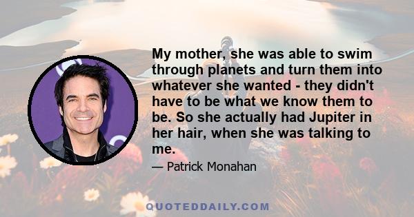 My mother, she was able to swim through planets and turn them into whatever she wanted - they didn't have to be what we know them to be. So she actually had Jupiter in her hair, when she was talking to me.