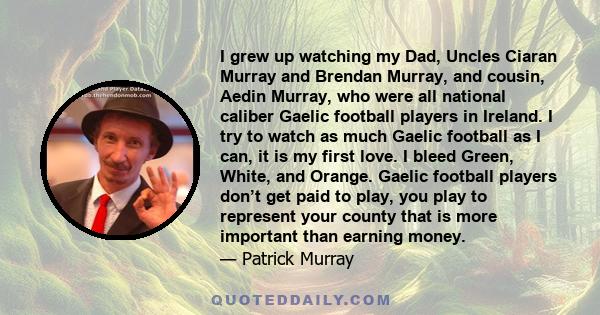 I grew up watching my Dad, Uncles Ciaran Murray and Brendan Murray, and cousin, Aedin Murray, who were all national caliber Gaelic football players in Ireland. I try to watch as much Gaelic football as I can, it is my