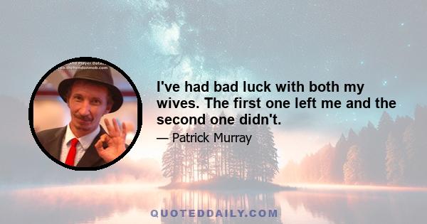 I've had bad luck with both my wives. The first one left me and the second one didn't.