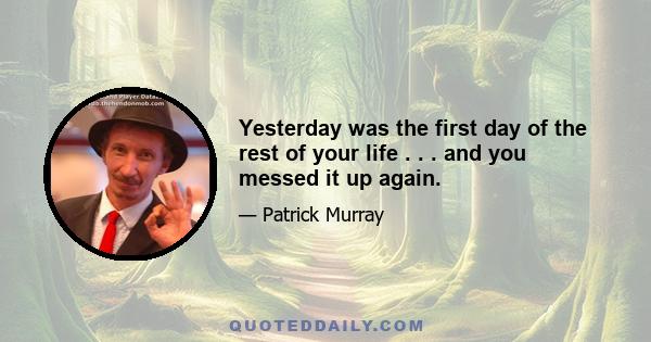 Yesterday was the first day of the rest of your life . . . and you messed it up again.