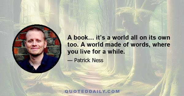 A book… it’s a world all on its own too. A world made of words, where you live for a while.