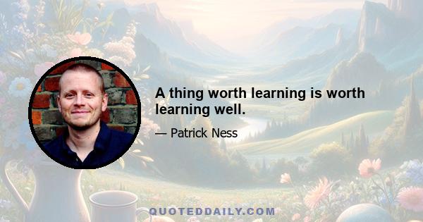 A thing worth learning is worth learning well.