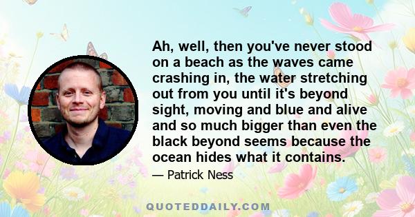 Ah, well, then you've never stood on a beach as the waves came crashing in, the water stretching out from you until it's beyond sight, moving and blue and alive and so much bigger than even the black beyond seems