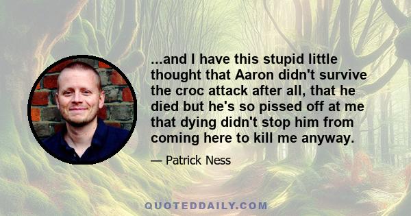 ...and I have this stupid little thought that Aaron didn't survive the croc attack after all, that he died but he's so pissed off at me that dying didn't stop him from coming here to kill me anyway.