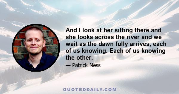 And I look at her sitting there and she looks across the river and we wait as the dawn fully arrives, each of us knowing. Each of us knowing the other.