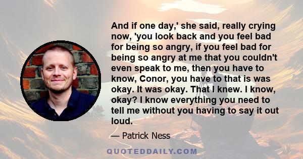 And if one day,' she said, really crying now, 'you look back and you feel bad for being so angry, if you feel bad for being so angry at me that you couldn't even speak to me, then you have to know, Conor, you have to