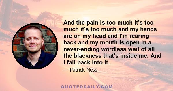 And the pain is too much it's too much it's too much and my hands are on my head and I'm rearing back and my mouth is open in a never-ending wordless wail of all the blackness that's inside me. And i fall back into it.