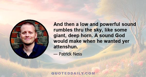 And then a low and powerful sound rumbles thru the sky, like some giant, deep horn. A sound God would make when he wanted yer attenshun.