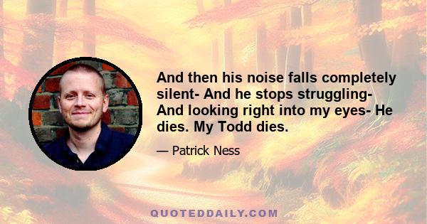 And then his noise falls completely silent- And he stops struggling- And looking right into my eyes- He dies. My Todd dies.