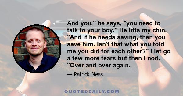 And you, he says, you need to talk to your boy. He lifts my chin. And if he needs saving, then you save him. Isn't that what you told me you did for each other? I let go a few more tears but then I nod. Over and over