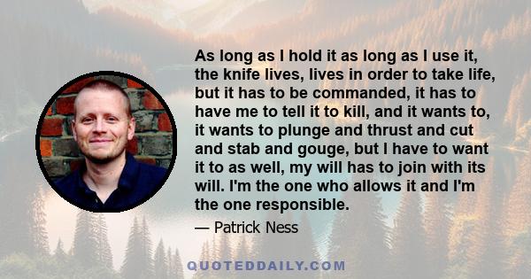 As long as I hold it as long as I use it, the knife lives, lives in order to take life, but it has to be commanded, it has to have me to tell it to kill, and it wants to, it wants to plunge and thrust and cut and stab