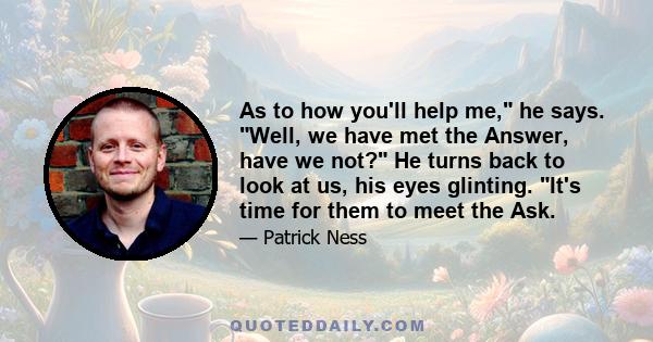 As to how you'll help me, he says. Well, we have met the Answer, have we not? He turns back to look at us, his eyes glinting. It's time for them to meet the Ask.