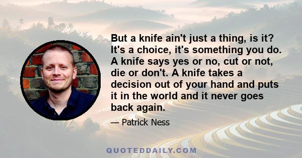 But a knife ain't just a thing, is it? It's a choice, it's something you do. A knife says yes or no, cut or not, die or don't. A knife takes a decision out of your hand and puts it in the world and it never goes back