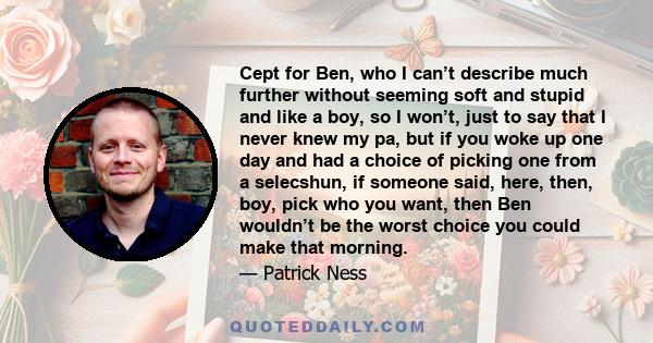 Cept for Ben, who I can’t describe much further without seeming soft and stupid and like a boy, so I won’t, just to say that I never knew my pa, but if you woke up one day and had a choice of picking one from a