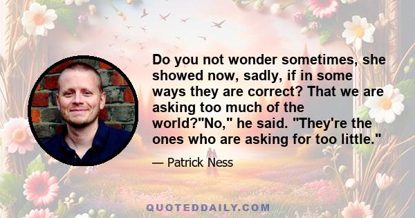 Do you not wonder sometimes, she showed now, sadly, if in some ways they are correct? That we are asking too much of the world?No, he said. They're the ones who are asking for too little.