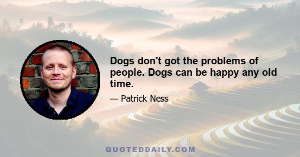 Dogs don't got the problems of people. Dogs can be happy any old time.