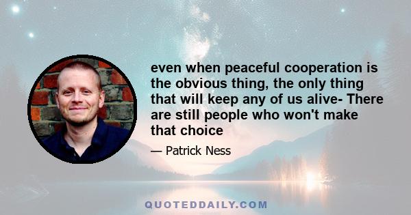 even when peaceful cooperation is the obvious thing, the only thing that will keep any of us alive- There are still people who won't make that choice