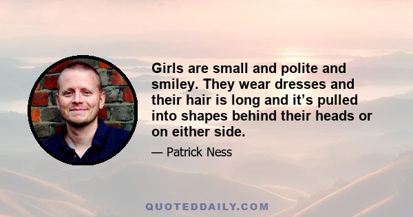 Girls are small and polite and smiley. They wear dresses and their hair is long and it’s pulled into shapes behind their heads or on either side.