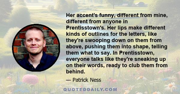 Her accent's funny, different from mine, different from anyone in Prentisstown's. Her lips make different kinds of outlines for the letters, like they're swooping down on them from above, pushing them into shape,