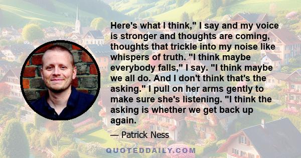 Here's what I think, I say and my voice is stronger and thoughts are coming, thoughts that trickle into my noise like whispers of truth. I think maybe everybody falls, I say. I think maybe we all do. And I don't think