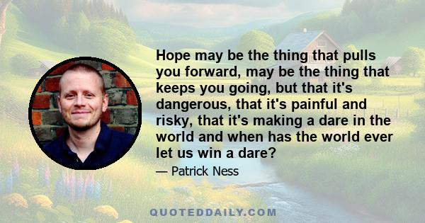 Hope may be the thing that pulls you forward, may be the thing that keeps you going, but that it's dangerous, that it's painful and risky, that it's making a dare in the world and when has the world ever let us win a