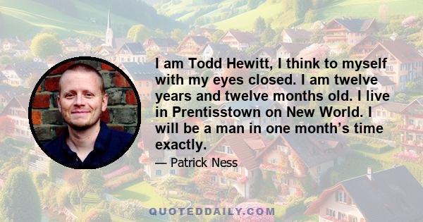 I am Todd Hewitt, I think to myself with my eyes closed. I am twelve years and twelve months old. I live in Prentisstown on New World. I will be a man in one month’s time exactly.