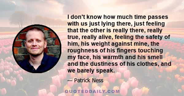 I don't know how much time passes with us just lying there, just feeling that the other is really there, really true, really alive, feeling the safety of him, his weight against mine, the roughness of his fingers